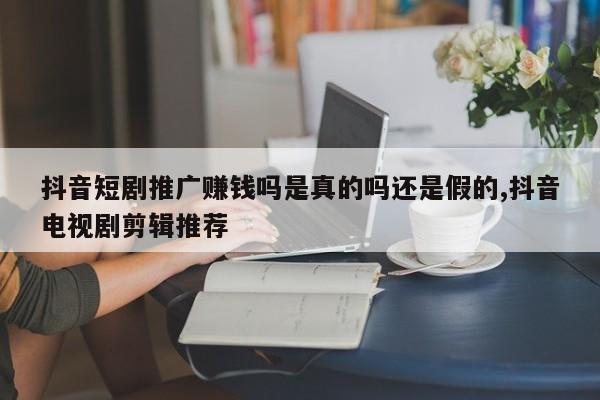 抖音短剧推广赚钱吗是真的吗还是假的,抖音电视剧剪辑推荐