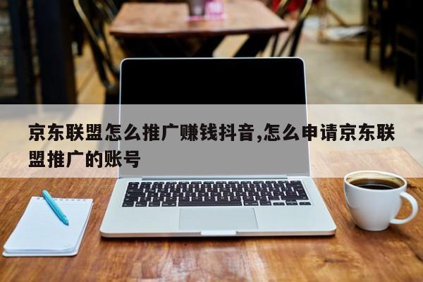 京东联盟怎么推广赚钱抖音,怎么申请京东联盟推广的账号