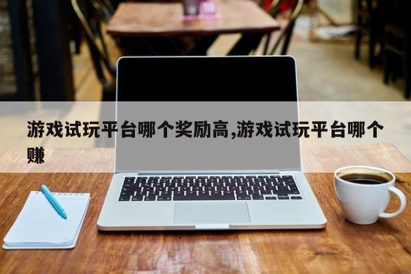 游戏试玩平台哪个奖励高,游戏试玩平台哪个赚